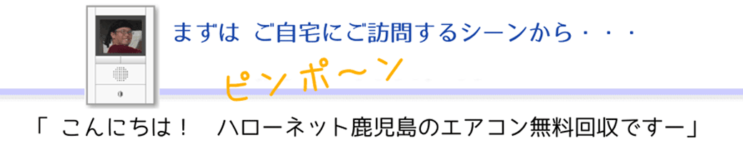 まずは ご自宅にご訪問するシーンから・・・「 こんにちは～　ハローネット鹿児島のエアコン無料回収ですー」 